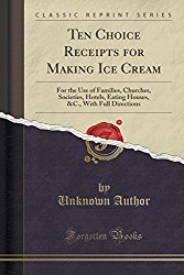 Ten Choice Receipts for Making Ice Cream: For the Use of Families, Churches, Societies, Hotels, Eating Houses, &C., with Full Directions (Classic Reprint)