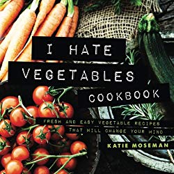 I Hate Vegetables Cookbook: Fresh and Easy Vegetable Recipes That Will Change Your Mind