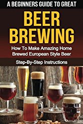 A Beginner’s Guide to Great BEER BREWING: How To Make Amazing Home Brewed European Style Beer Step-By-Step Instructions (Beer, Beer Making, Beer Tasting, Beer Brewing, How To Make Beer)
