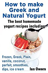 How to Make Greek and Natural Yogurt, the Best Homemade Yogurt Recipes Including Frozen, Greek, Plain, Vanilla, Coconut, Parfait, Smoothies, Dips & IC