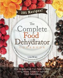 The Complete Food Dehydrator Cookbook: How to Dehydrate Your Favorite Foods Using Nesco, Excalibur or Presto Food Dehydrators, Including 101 Recipes. (Food Dehydrator Recipes) (Volume 1)