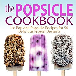 The Popsicle Cookbook: Ice Pop and Popsicle Recipes for 50 Delicious Frozen Desserts