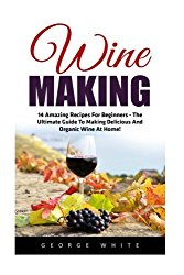 Wine Making: 14 Amazing Recipes for Beginners – The Ultimate Guide to Making Delicious and Organic Wine at Home! (Home Brew, Wine Making, Wine Recipes)